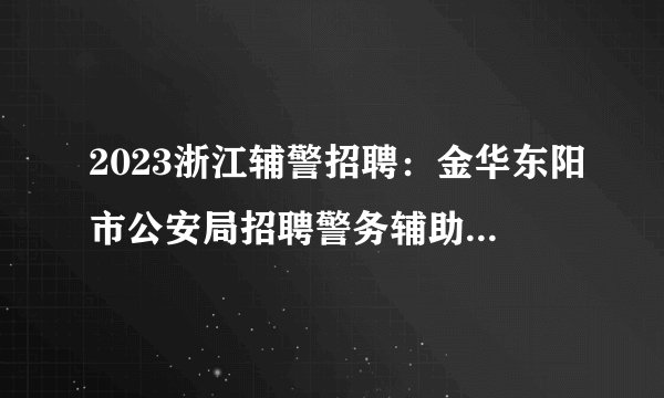 2023浙江辅警招聘：金华东阳市公安局招聘警务辅助人员50名公告
