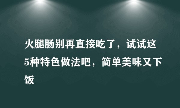 火腿肠别再直接吃了，试试这5种特色做法吧，简单美味又下饭