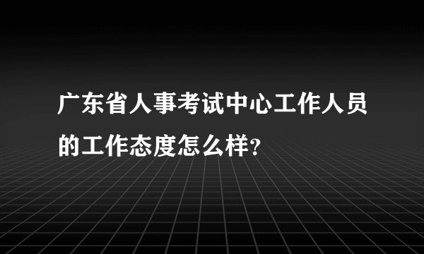 广东省人事考试中心工作人员的工作态度怎么样？