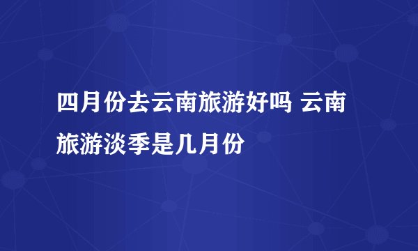 四月份去云南旅游好吗 云南旅游淡季是几月份