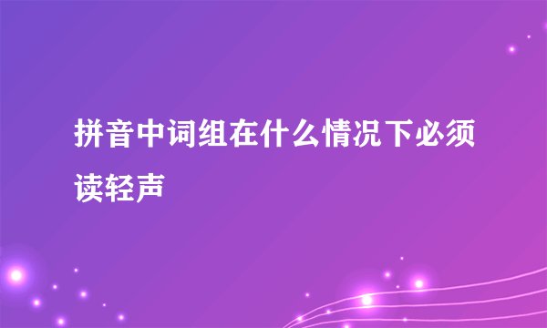 拼音中词组在什么情况下必须读轻声