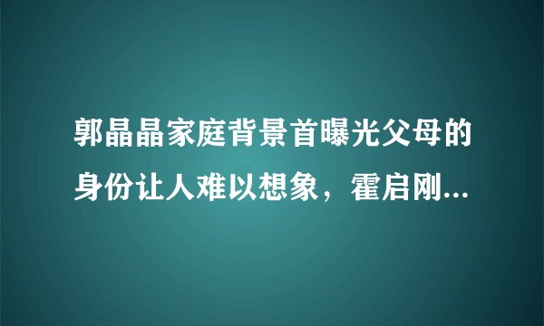 郭晶晶家庭背景首曝光父母的身份让人难以想象，霍启刚好有福气