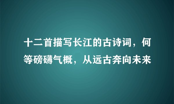 十二首描写长江的古诗词，何等磅礴气概，从远古奔向未来