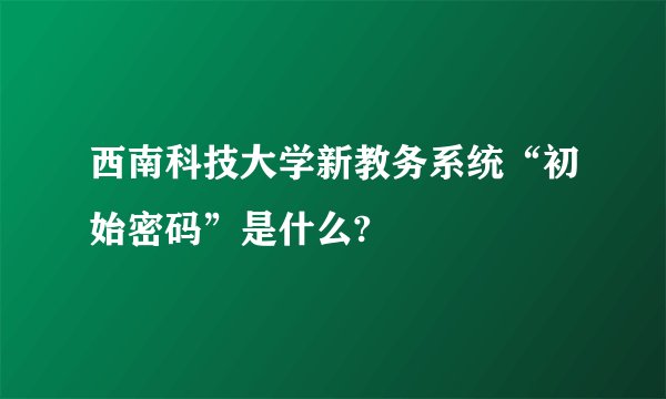 西南科技大学新教务系统“初始密码”是什么?