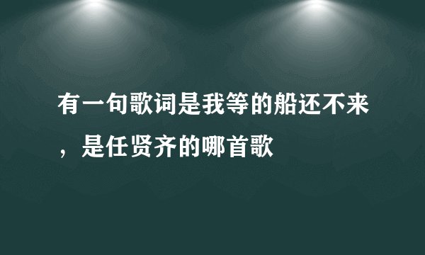 有一句歌词是我等的船还不来，是任贤齐的哪首歌