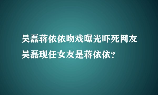 吴磊蒋依依吻戏曝光吓死网友吴磊现任女友是蒋依依？