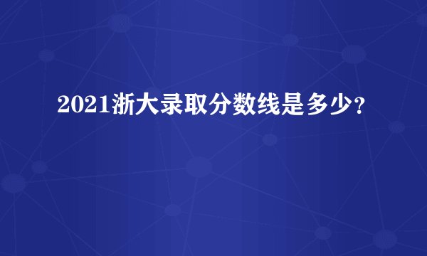 2021浙大录取分数线是多少？