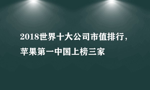 2018世界十大公司市值排行，苹果第一中国上榜三家