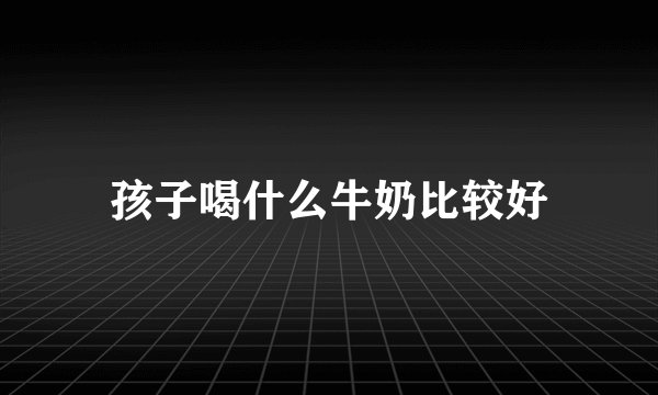 孩子喝什么牛奶比较好