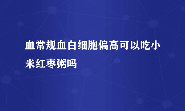 血常规血白细胞偏高可以吃小米红枣粥吗