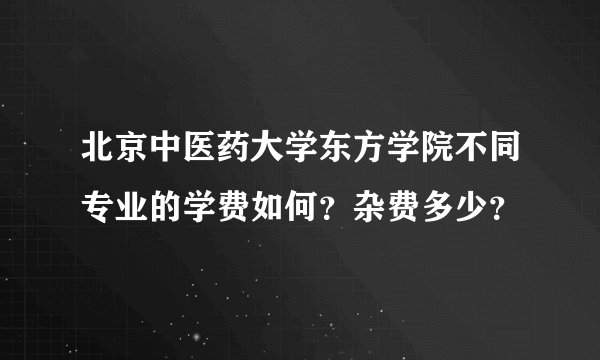 北京中医药大学东方学院不同专业的学费如何？杂费多少？