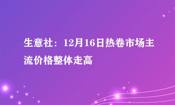 生意社：12月16日热卷市场主流价格整体走高