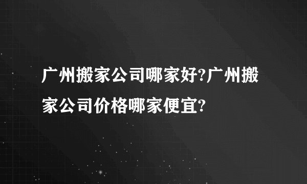 广州搬家公司哪家好?广州搬家公司价格哪家便宜?