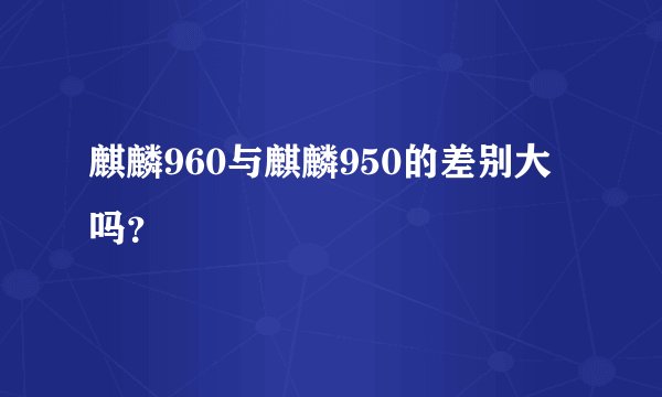 麒麟960与麒麟950的差别大吗？