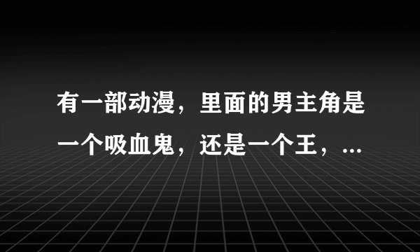 有一部动漫，里面的男主角是一个吸血鬼，还是一个王，还有一个女吸血鬼猎人以前是他的部下，这动漫叫什么名字？