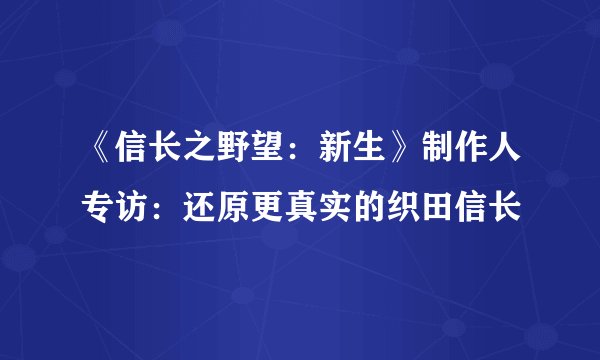 《信长之野望：新生》制作人专访：还原更真实的织田信长