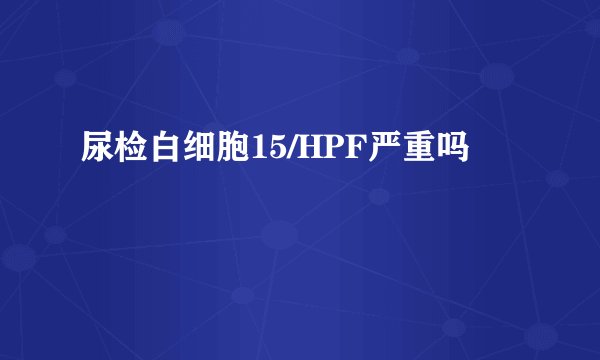 尿检白细胞15/HPF严重吗