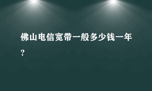 佛山电信宽带一般多少钱一年？