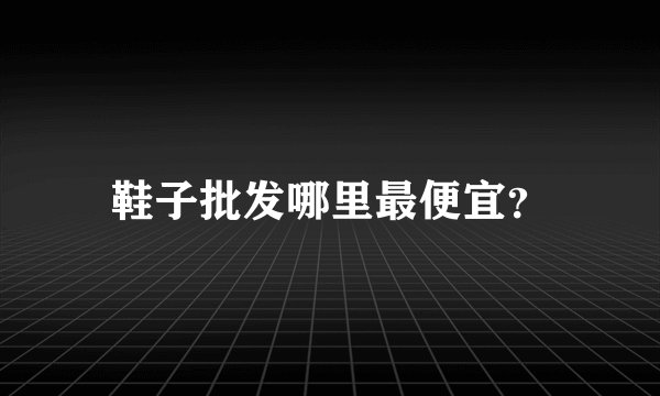 鞋子批发哪里最便宜？
