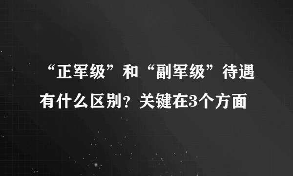 “正军级”和“副军级”待遇有什么区别？关键在3个方面