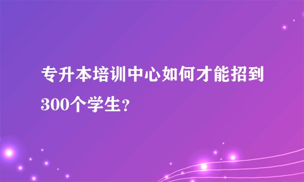 专升本培训中心如何才能招到300个学生？