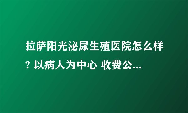拉萨阳光泌尿生殖医院怎么样? 以病人为中心 收费公平合理，服务热情