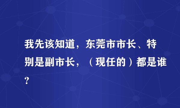 我先该知道，东莞市市长、特别是副市长，（现任的）都是谁？