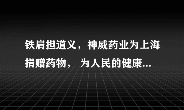 铁肩担道义，神威药业为上海捐赠药物， 为人民的健康筑起一道防护墙
