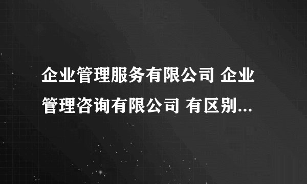 企业管理服务有限公司 企业管理咨询有限公司 有区别吗,哪个更好展业或者经营范围