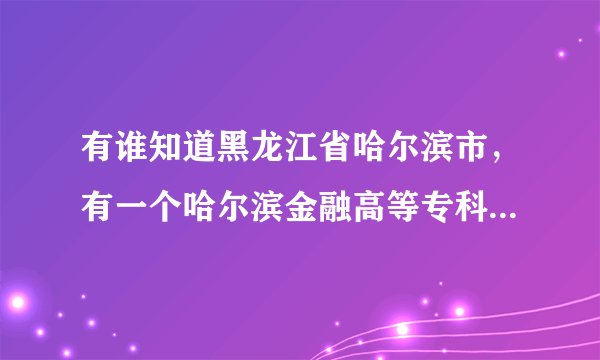 有谁知道黑龙江省哈尔滨市，有一个哈尔滨金融高等专科学校吗？