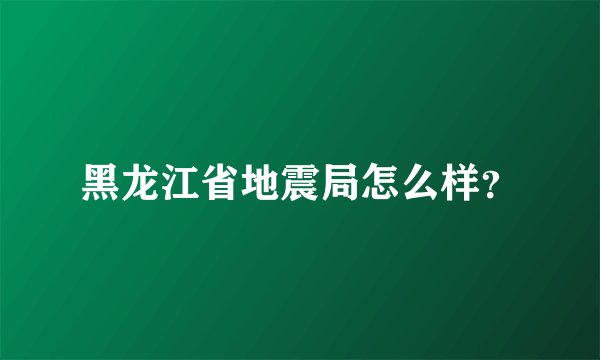 黑龙江省地震局怎么样？
