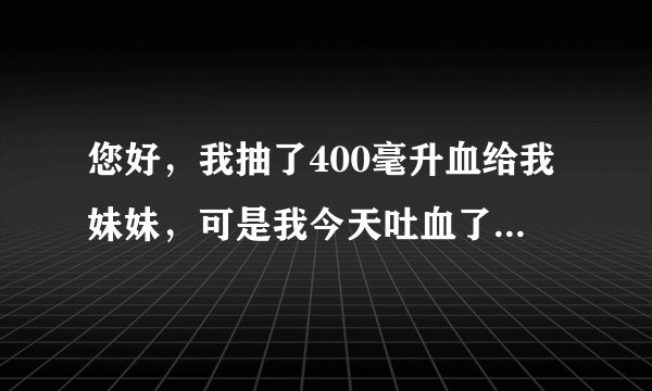 您好，我抽了400毫升血给我妹妹，可是我今天吐血了，请问这是怎么了？谢谢