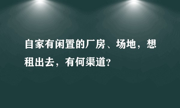 自家有闲置的厂房、场地，想租出去，有何渠道？