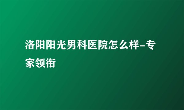 洛阳阳光男科医院怎么样-专家领衔