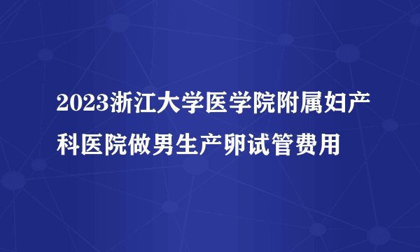 2023浙江大学医学院附属妇产科医院做男生产卵试管费用