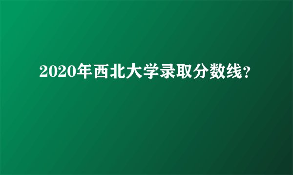 2020年西北大学录取分数线？