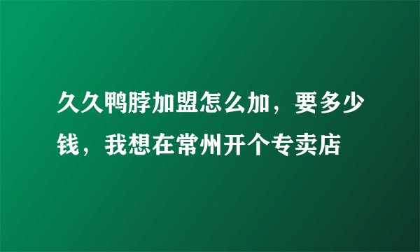 久久鸭脖加盟怎么加，要多少钱，我想在常州开个专卖店