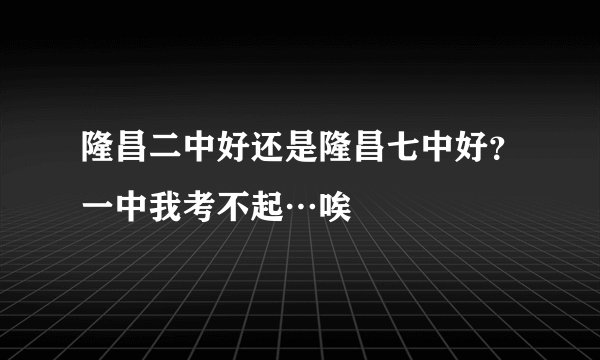 隆昌二中好还是隆昌七中好？一中我考不起…唉