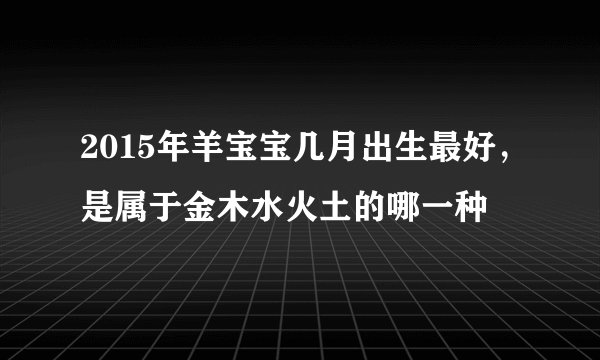 2015年羊宝宝几月出生最好,是属于金木水火土的哪一种