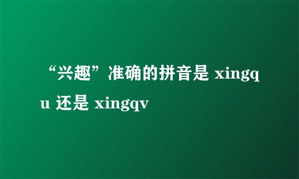 “兴趣”准确的拼音是 xingqu 还是 xingqv