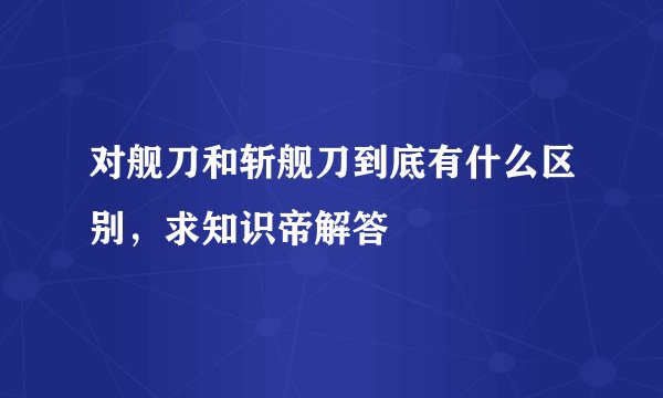 对舰刀和斩舰刀到底有什么区别，求知识帝解答