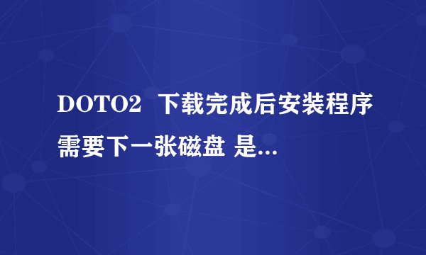 DOTO2  下载完成后安装程序需要下一张磁盘 是什么意？
