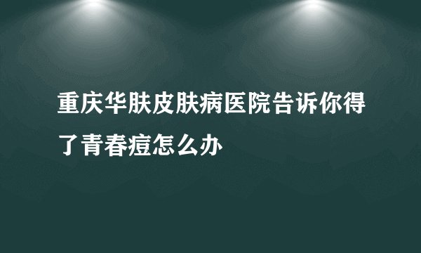 重庆华肤皮肤病医院告诉你得了青春痘怎么办