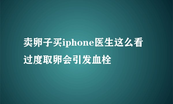 卖卵子买iphone医生这么看 过度取卵会引发血栓