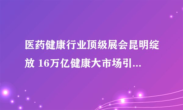 医药健康行业顶级展会昆明绽放 16万亿健康大市场引药企追逐