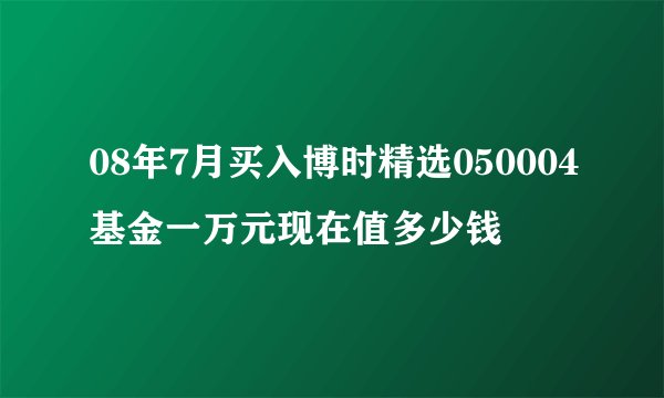 08年7月买入博时精选050004基金一万元现在值多少钱