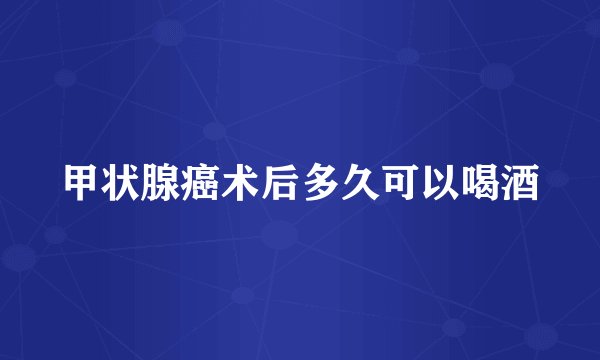 甲状腺癌术后多久可以喝酒