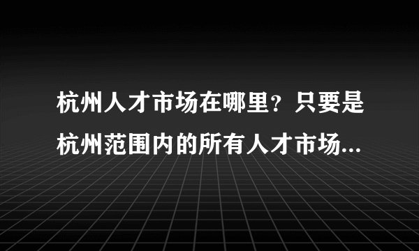 杭州人才市场在哪里？只要是杭州范围内的所有人才市场的地址，我要全的！求答案！谢谢