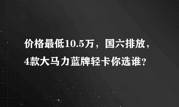价格最低10.5万，国六排放，4款大马力蓝牌轻卡你选谁？