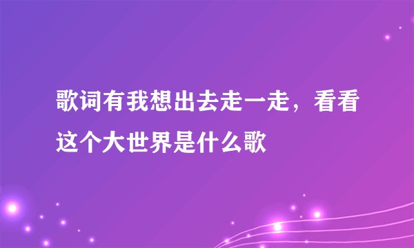歌词有我想出去走一走，看看这个大世界是什么歌